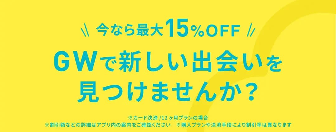 今なら最大15%OFF GWで新しい出会いを見つけませんか？ ※カード決済 12ヶ月プランの場合 ※割引額などの詳細はアプリ内の案内をご確認ください ※購入プランや決済手段により割引率は異なります