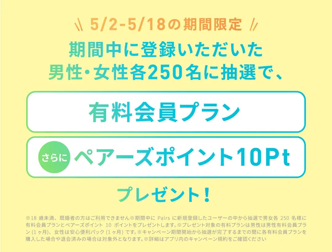 5/2-5/18の期間限定 期間中に登録いただいた男性・女性 各250名に抽選で、有料会員プラン さらにペアーズポイント10pt プレゼント！