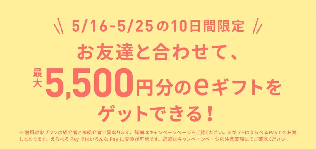 5/16-5/25の10日間限定 お友達と合わせて、最大5,500円分のeギフトをゲットできる！ ※増額対象プランは紹介者と被紹介者で異なります。詳細はキャンペーンページをご覧ください。 ※ギフトはえらべるPayでのお渡しとなります。えらべるPayではいろんなPayに交換が可能です。詳細はキャンペーンページの注意事項にてご確認ください。
