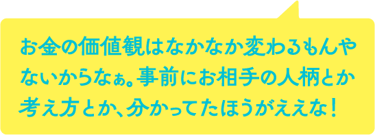 お金の価値観はなかなか変わるもんやないからなぁ。事前にお相手の人柄とか考え方とか、分かってたほうがええな！