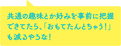 共通の趣味とか好みを事前に把握できてたら、「おもてたんとちゃう！」も減るやろな！