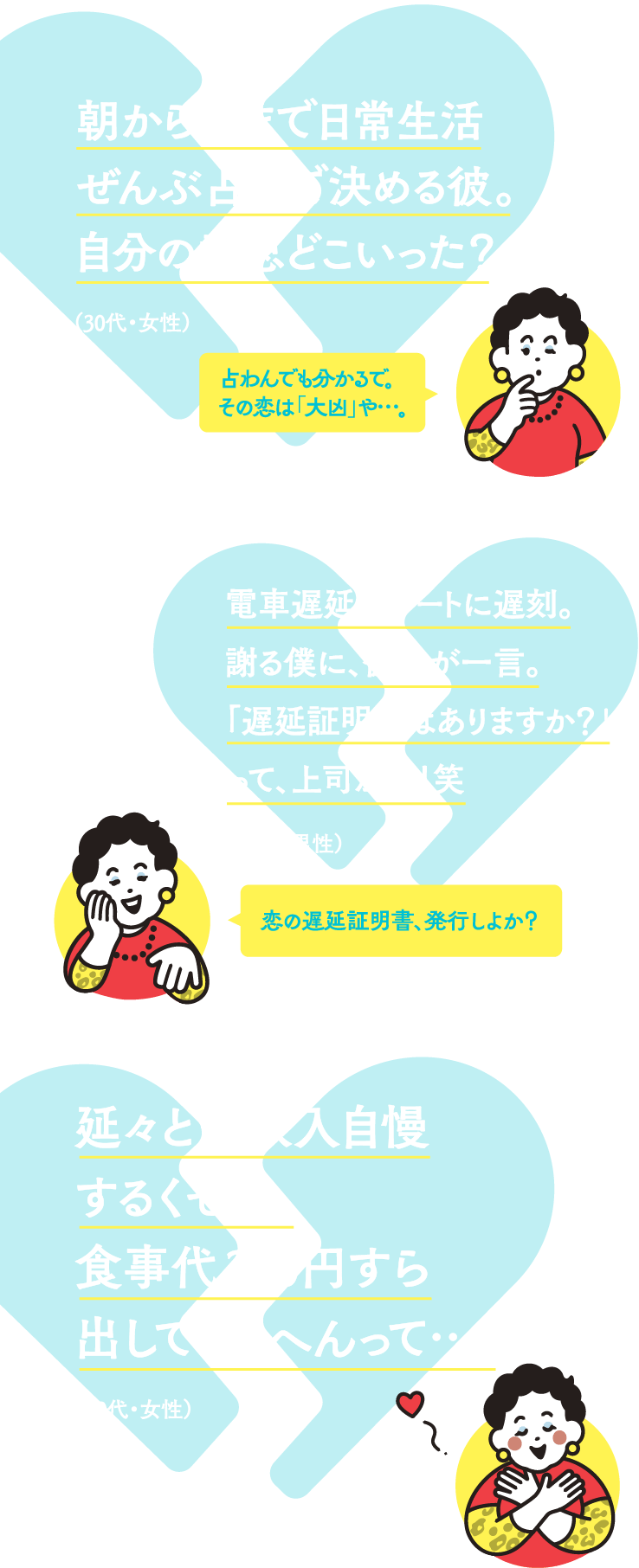 朝から晩まで日常生活ぜんぶ占いで決める彼。自分の意思どこいった？（30代・女性） 占わんでも分かるで。その恋は「大凶」や…。電車遅延でデートに遅刻。謝る僕に、彼女が一言。「遅延証明書はありますか？」って上司かい！笑（30代・男性）恋の遅延証明書、発行しよか？延々と高収入自慢するくせに、食事代300円すら出してくれへんって…（20代・女性）