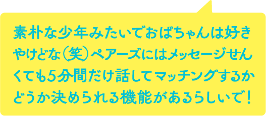 素朴な少年みたいでおばちゃんは好きやけどな（笑）ペアーズにはメッセージせんくても5分間だけ話してマッチングするかどうか決められる機能があるらしいで！