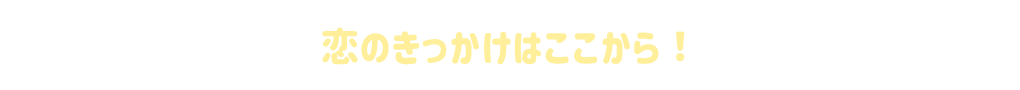 恋のきっかけはここから！
