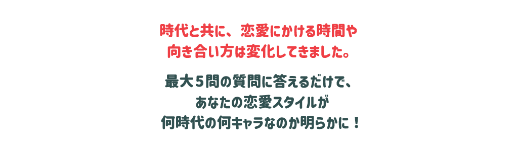 時代と共に、恋愛にかける時間や向き合い方は変化してきました。最大5問の質問に答えるだけで、あなたの恋愛スタイルが何時代の何キャラなのか明らかに！